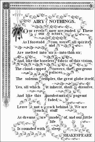 AIRY NOTHINGS.——


  Our revels now are ended. These our actors,
  As I foretold you, were all spirits, and
  Are melted into air — into thin air;
  And, like the baseless fabric of this vision,
  The cloud-capped towers, the gorgeous palaces,
  The solemn temples, the great globe itself,
  Yea, all which it inherit, shall dissolve,
  And like this insubstantial pageant faded,
  Leave not a rack behind. We are such stuff
  As dreams are made of, and our little life
  Is rounded with sleep.——

  SHAKESPEARE.