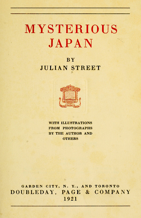 MYSTERIOUS
JAPAN

BY
JULIAN STREET

[Illustration]

WITH ILLUSTRATIONS
FROM PHOTOGRAPHS
BY THE AUTHOR AND
OTHERS

GARDEN CITY, N. Y., AND TORONTO
DOUBLEDAY, PAGE & COMPANY
1921