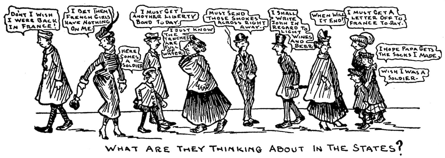 DO’NT I WISH I WERE BACK IN FRANCE!<br><br> I BET THEM FRENCH GIRLS HAVE NOTHING ON ME.<br><br> HERE COMES A SOLDIER.<br><br> I MUST GET ANOTHER LIBERTY BOND TODAY.<br><br> I JUST KNOW THE TRNCHES ARE FULL OF WATER.<br><br> MUST SEND THOSE SMOKES ACROSS RIGHT AWAY.<br><br> I SHALL WRITE JOHN IN REGARD TO LIGHT WINES AND BEER.<br><br> WHEN WILL IT END?<br><br> I MUST GET A LETTER OFF TO FRANCE TO-DAY.<br><br> I HOPE PAPA GETS THE SOCKS I MADE.<br><br> WISH I WAS A SOLDIER.<br><br> WHAT ARE THEY THINKING ABOUT IN THE STATES?